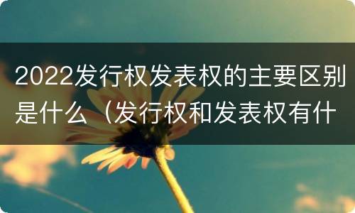 2022发行权发表权的主要区别是什么（发行权和发表权有什么区别）