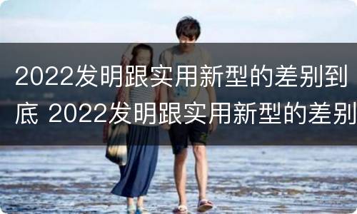2022发明跟实用新型的差别到底 2022发明跟实用新型的差别到底是什么