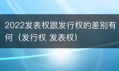2022发表权跟发行权的差别有何（发行权 发表权）