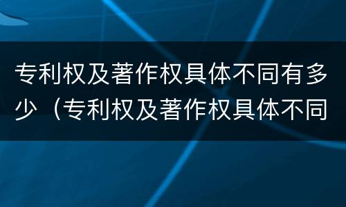 专利权及著作权具体不同有多少（专利权及著作权具体不同有多少种）