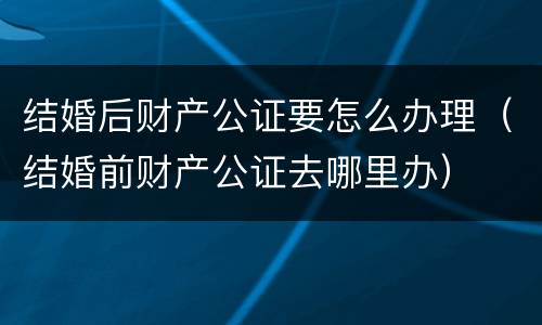 结婚后财产公证要怎么办理（结婚前财产公证去哪里办）