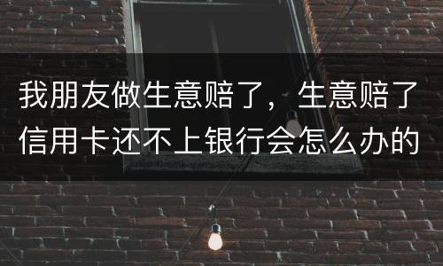 我朋友做生意赔了，生意赔了信用卡还不上银行会怎么办的啊