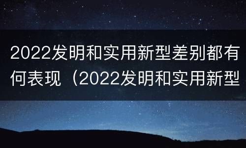2022发明和实用新型差别都有何表现（2022发明和实用新型差别都有何表现和特点）