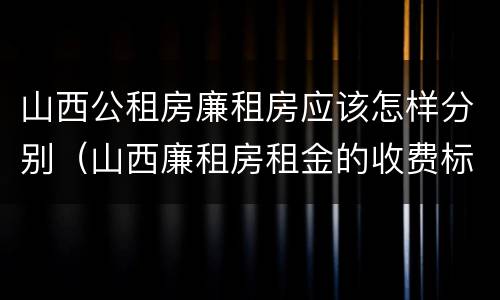 山西公租房廉租房应该怎样分别（山西廉租房租金的收费标准）