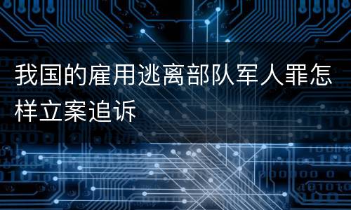 我国的雇用逃离部队军人罪怎样立案追诉