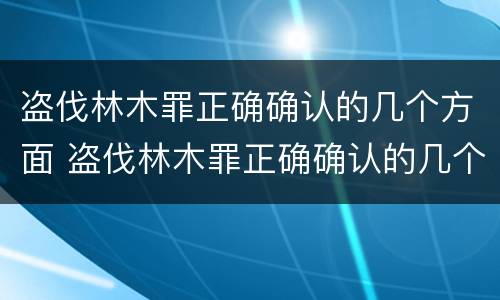 盗伐林木罪正确确认的几个方面 盗伐林木罪正确确认的几个方面是
