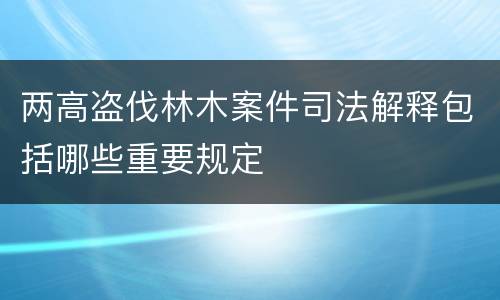 两高盗伐林木案件司法解释包括哪些重要规定