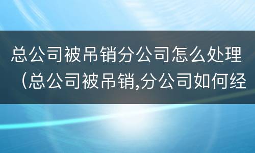总公司被吊销分公司怎么处理（总公司被吊销,分公司如何经营）