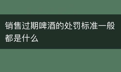 销售过期啤酒的处罚标准一般都是什么