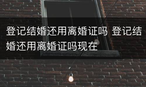 登记结婚还用离婚证吗 登记结婚还用离婚证吗现在