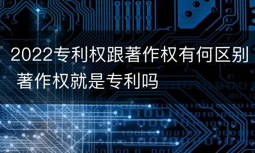 2022专利权跟著作权有何区别 著作权就是专利吗
