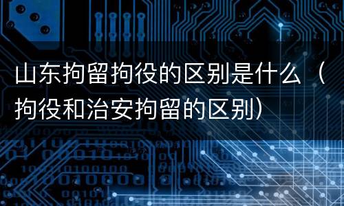 山东拘留拘役的区别是什么（拘役和治安拘留的区别）