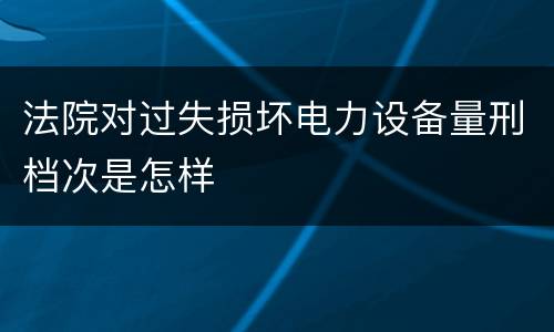 法院对过失损坏电力设备量刑档次是怎样