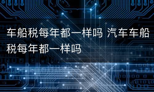 车船税每年都一样吗 汽车车船税每年都一样吗