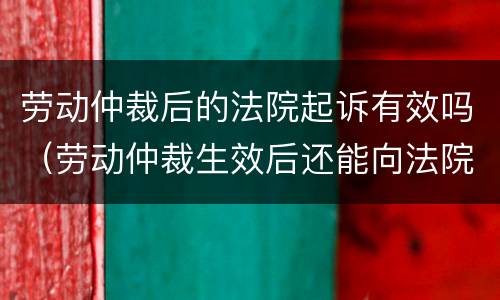 劳动仲裁后的法院起诉有效吗（劳动仲裁生效后还能向法院起诉吗）