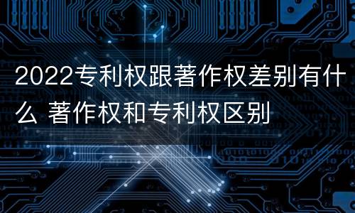 2022专利权跟著作权差别有什么 著作权和专利权区别