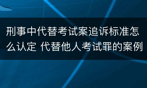 刑事中代替考试案追诉标准怎么认定 代替他人考试罪的案例