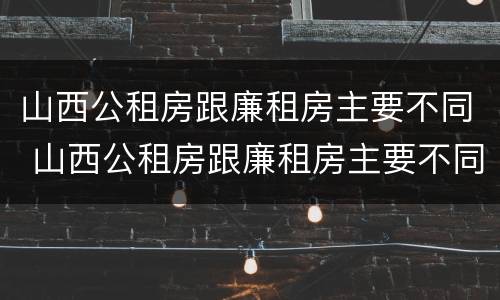 山西公租房跟廉租房主要不同 山西公租房跟廉租房主要不同之处