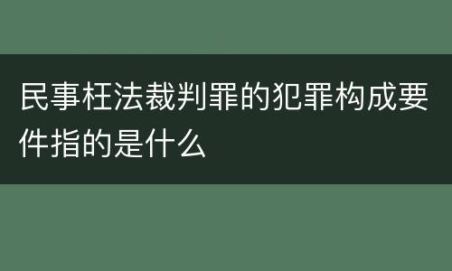 民事枉法裁判罪的犯罪构成要件指的是什么