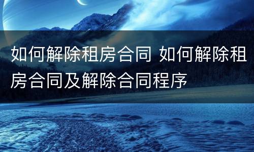 如何解除租房合同 如何解除租房合同及解除合同程序