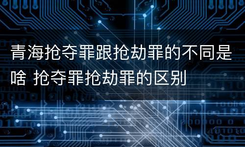 青海抢夺罪跟抢劫罪的不同是啥 抢夺罪抢劫罪的区别