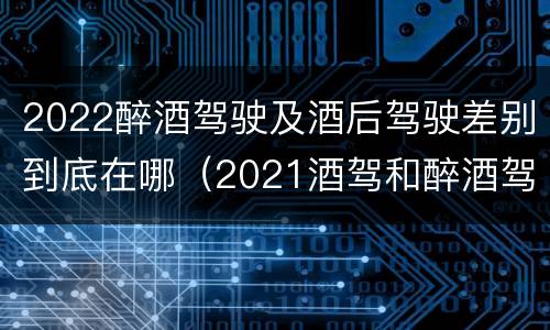 2022醉酒驾驶及酒后驾驶差别到底在哪(2021酒驾和醉酒驾驶的标准)