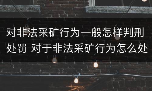 对非法采矿行为一般怎样判刑处罚 对于非法采矿行为怎么处理