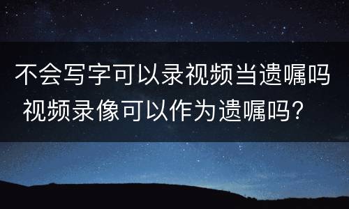 不会写字可以录视频当遗嘱吗 视频录像可以作为遗嘱吗?
