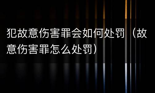 犯故意伤害罪会如何处罚（故意伤害罪怎么处罚）