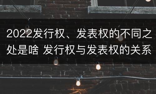2022发行权、发表权的不同之处是啥 发行权与发表权的关系