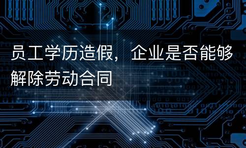员工学历造假，企业是否能够解除劳动合同