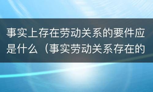 事实上存在劳动关系的要件应是什么（事实劳动关系存在的风险）