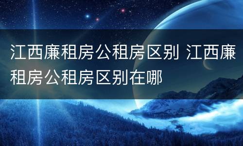 江西廉租房公租房区别 江西廉租房公租房区别在哪