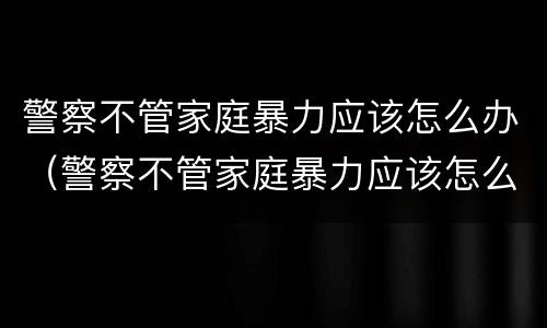 警察不管家庭暴力应该怎么办（警察不管家庭暴力应该怎么办呢）