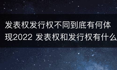发表权发行权不同到底有何体现2022 发表权和发行权有什么区别