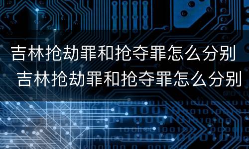 吉林抢劫罪和抢夺罪怎么分别 吉林抢劫罪和抢夺罪怎么分别处罚