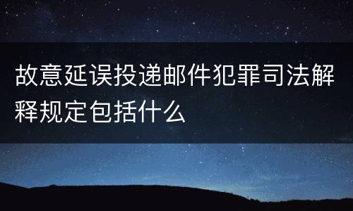 故意延误投递邮件犯罪司法解释规定包括什么