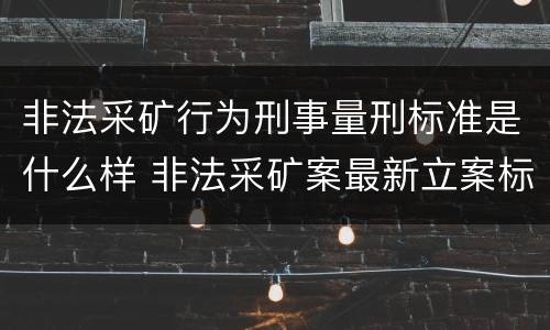 非法采矿行为刑事量刑标准是什么样 非法采矿案最新立案标准和量刑
