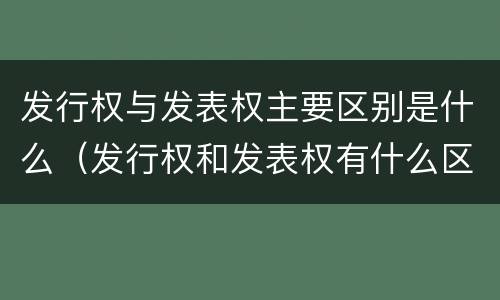 发行权与发表权主要区别是什么（发行权和发表权有什么区别）
