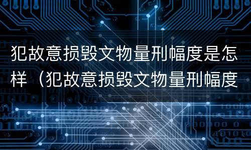 犯故意损毁文物量刑幅度是怎样（犯故意损毁文物量刑幅度是怎样算的）