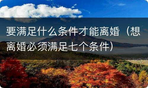 要满足什么条件才能离婚（想离婚必须满足七个条件）