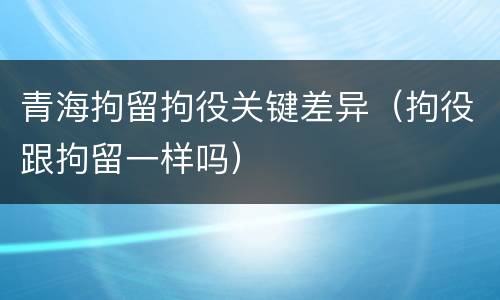 青海拘留拘役关键差异（拘役跟拘留一样吗）