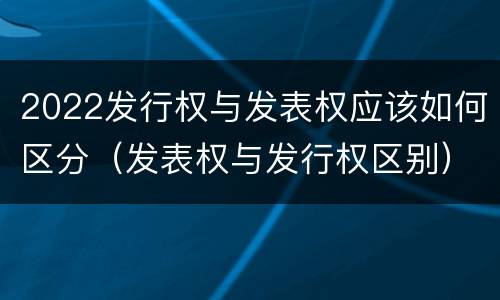 2022发行权与发表权应该如何区分（发表权与发行权区别）
