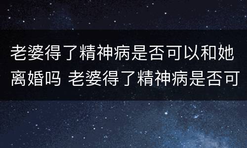 老婆得了精神病是否可以和她离婚吗 老婆得了精神病是否可以和她离婚吗知乎