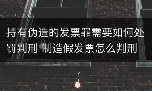 持有伪造的发票罪需要如何处罚判刑 制造假发票怎么判刑