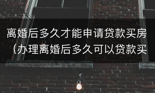 离婚后多久才能申请贷款买房（办理离婚后多久可以贷款买房）