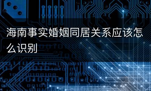 海南事实婚姻同居关系应该怎么识别