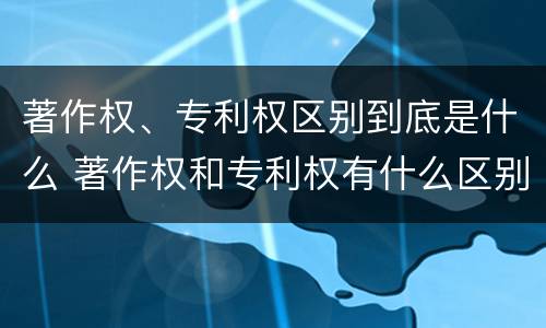 著作权、专利权区别到底是什么 著作权和专利权有什么区别