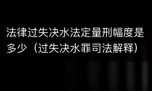 法律过失决水法定量刑幅度是多少（过失决水罪司法解释）