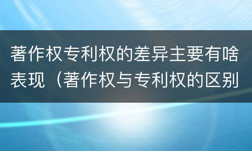 著作权专利权的差异主要有啥表现（著作权与专利权的区别主要表现为）